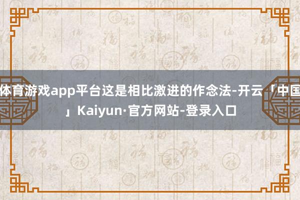 体育游戏app平台这是相比激进的作念法-开云「中国」Kaiyun·官方网站-登录入口