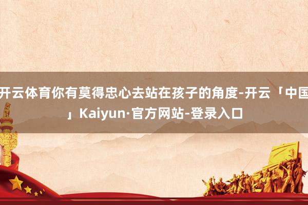开云体育你有莫得忠心去站在孩子的角度-开云「中国」Kaiyun·官方网站-登录入口