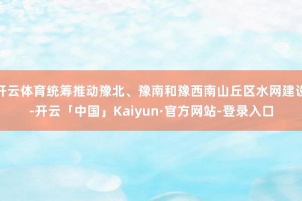 开云体育统筹推动豫北、豫南和豫西南山丘区水网建设-开云「中国」Kaiyun·官方网站-登录入口