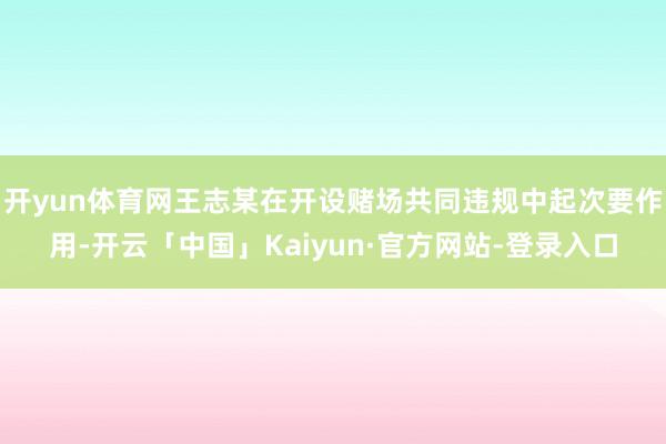 开yun体育网王志某在开设赌场共同违规中起次要作用-开云「中国」Kaiyun·官方网站-登录入口