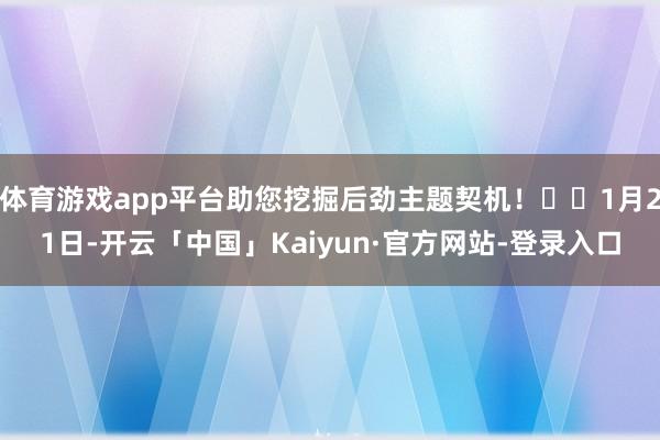 体育游戏app平台助您挖掘后劲主题契机！		1月21日-开云「中国」Kaiyun·官方网站-登录入口