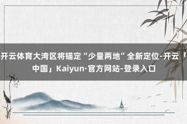 开云体育大湾区将锚定“少量两地”全新定位-开云「中国」Kaiyun·官方网站-登录入口