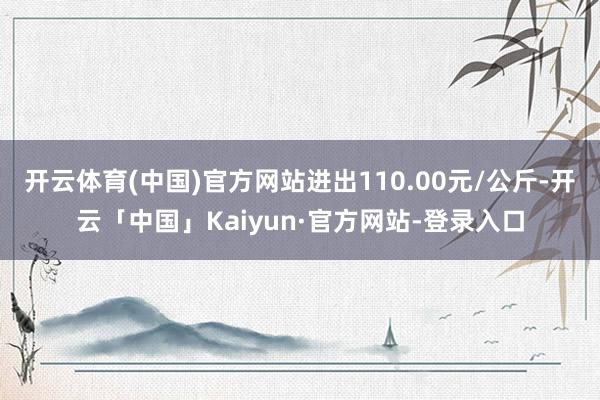 开云体育(中国)官方网站进出110.00元/公斤-开云「中国」Kaiyun·官方网站-登录入口