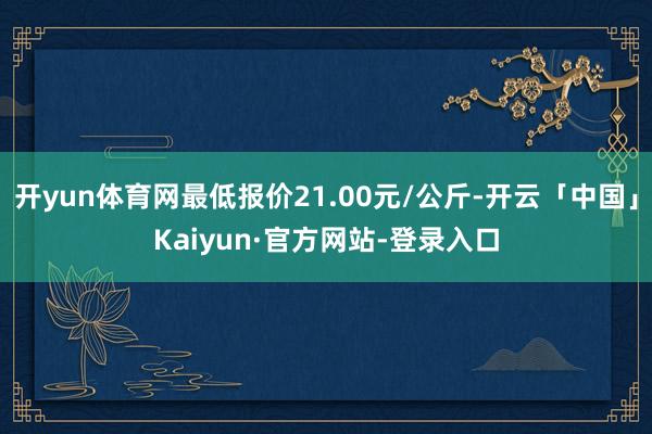 开yun体育网最低报价21.00元/公斤-开云「中国」Kaiyun·官方网站-登录入口