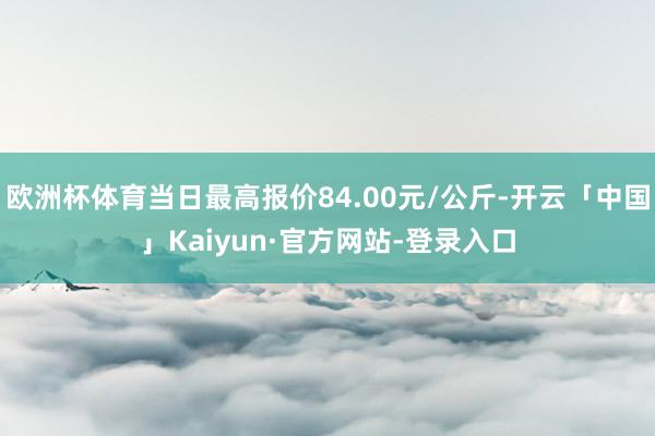 欧洲杯体育当日最高报价84.00元/公斤-开云「中国」Kaiyun·官方网站-登录入口