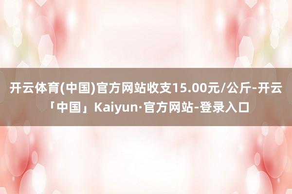 开云体育(中国)官方网站收支15.00元/公斤-开云「中国」Kaiyun·官方网站-登录入口