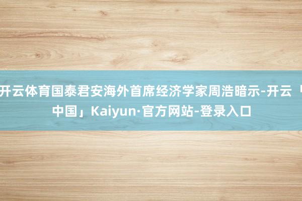 开云体育国泰君安海外首席经济学家周浩暗示-开云「中国」Kaiyun·官方网站-登录入口