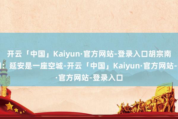 开云「中国」Kaiyun·官方网站-登录入口胡宗南得到音问：延安是一座空城-开云「中国」Kaiyun