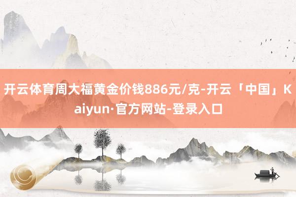 开云体育周大福黄金价钱886元/克-开云「中国」Kaiyun·官方网站-登录入口