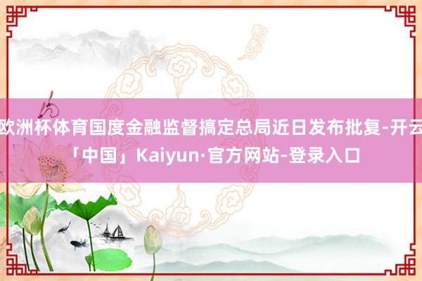 欧洲杯体育国度金融监督搞定总局近日发布批复-开云「中国」Kaiyun·官方网站-登录入口