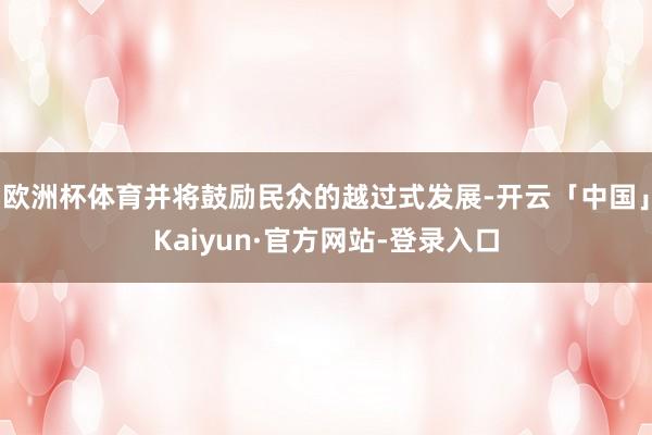 欧洲杯体育并将鼓励民众的越过式发展-开云「中国」Kaiyun·官方网站-登录入口