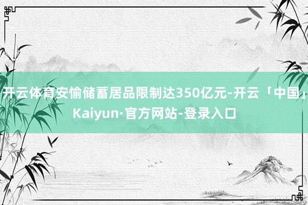 开云体育安愉储蓄居品限制达350亿元-开云「中国」Kaiyun·官方网站-登录入口