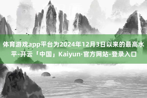 体育游戏app平台为2024年12月3日以来的最高水平-开云「中国」Kaiyun·官方网站-登录入口