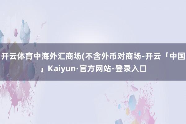开云体育中海外汇商场(不含外币对商场-开云「中国」Kaiyun·官方网站-登录入口