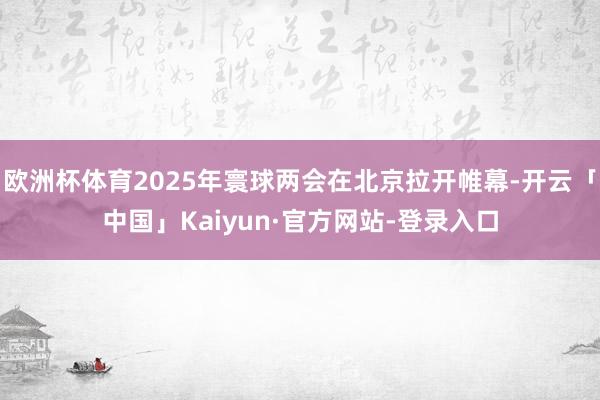 欧洲杯体育2025年寰球两会在北京拉开帷幕-开云「中国」Kaiyun·官方网站-登录入口