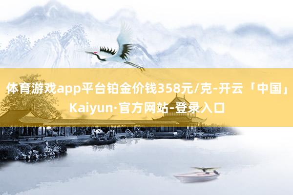 体育游戏app平台铂金价钱358元/克-开云「中国」Kaiyun·官方网站-登录入口