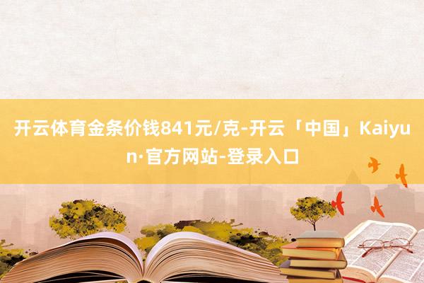 开云体育金条价钱841元/克-开云「中国」Kaiyun·官方网站-登录入口