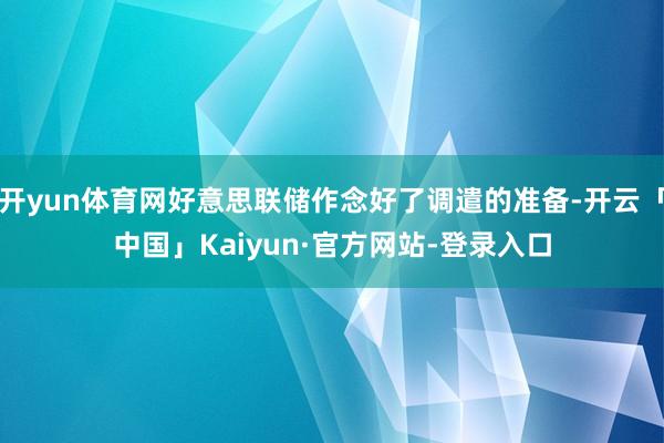 开yun体育网好意思联储作念好了调遣的准备-开云「中国」Kaiyun·官方网站-登录入口
