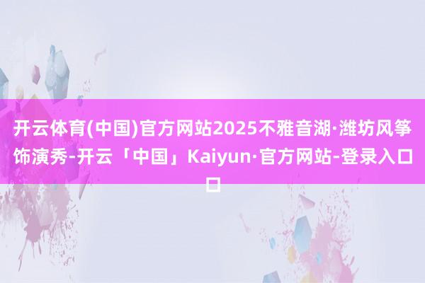 开云体育(中国)官方网站2025不雅音湖·潍坊风筝饰演秀-开云「中国」Kaiyun·官方网站-登录入