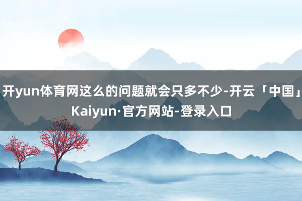 开yun体育网这么的问题就会只多不少-开云「中国」Kaiyun·官方网站-登录入口