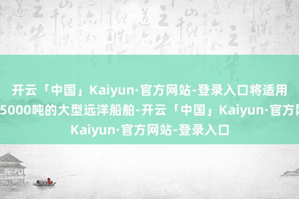 开云「中国」Kaiyun·官方网站-登录入口将适用于总吨位寥落5000吨的大型远洋船舶-开云「中国」