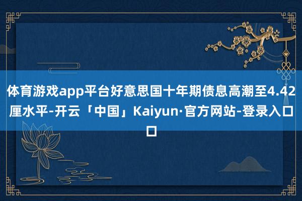 体育游戏app平台好意思国十年期债息高潮至4.42厘水平-开云「中国」Kaiyun·官方网站-登录入