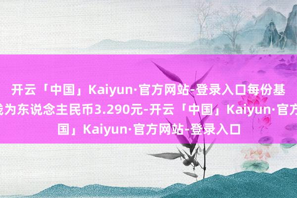 开云「中国」Kaiyun·官方网站-登录入口每份基金份额发售价钱为东说念主民币3.290元-开云「中