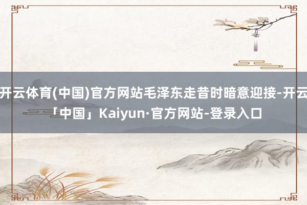 开云体育(中国)官方网站毛泽东走昔时暗意迎接-开云「中国」Kaiyun·官方网站-登录入口