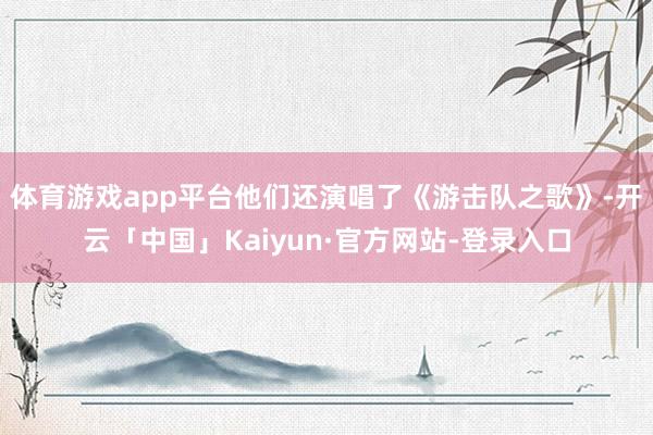 体育游戏app平台他们还演唱了《游击队之歌》-开云「中国」Kaiyun·官方网站-登录入口