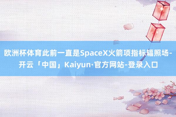 欧洲杯体育此前一直是SpaceX火箭项指标辐照场-开云「中国」Kaiyun·官方网站-登录入口