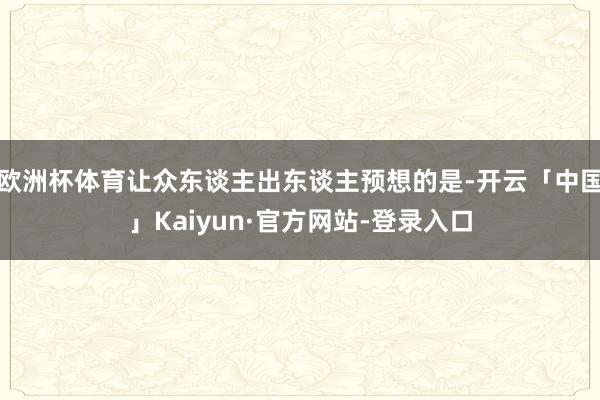 欧洲杯体育让众东谈主出东谈主预想的是-开云「中国」Kaiyun·官方网站-登录入口