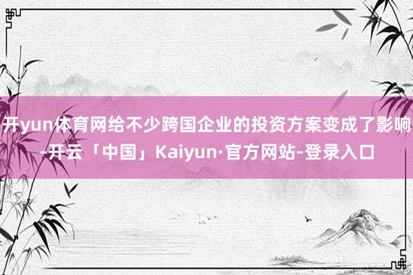 开yun体育网给不少跨国企业的投资方案变成了影响-开云「中国」Kaiyun·官方网站-登录入口