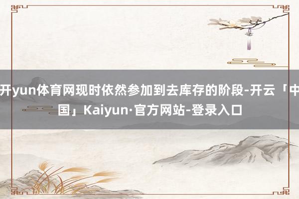 开yun体育网现时依然参加到去库存的阶段-开云「中国」Kaiyun·官方网站-登录入口