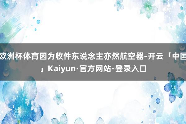 欧洲杯体育因为收件东说念主亦然航空器-开云「中国」Kaiyun·官方网站-登录入口