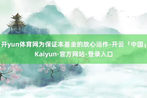 开yun体育网为保证本基金的放心运作-开云「中国」Kaiyun·官方网站-登录入口