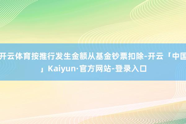 开云体育按推行发生金额从基金钞票扣除-开云「中国」Kaiyun·官方网站-登录入口