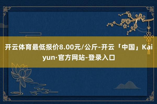 开云体育最低报价8.00元/公斤-开云「中国」Kaiyun·官方网站-登录入口