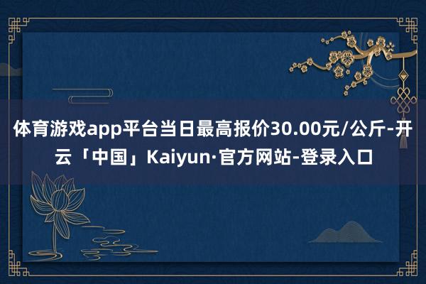 体育游戏app平台当日最高报价30.00元/公斤-开云「中国」Kaiyun·官方网站-登录入口