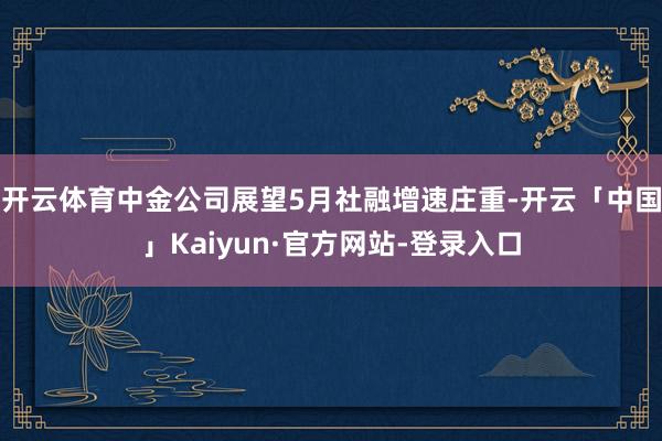 开云体育中金公司展望5月社融增速庄重-开云「中国」Kaiyun·官方网站-登录入口