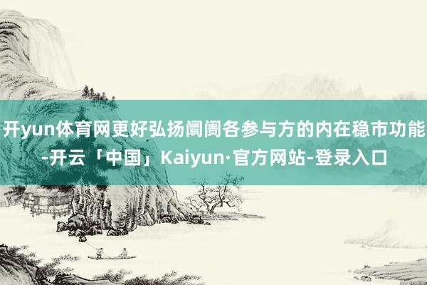 开yun体育网更好弘扬阛阓各参与方的内在稳市功能-开云「中国」Kaiyun·官方网站-登录入口