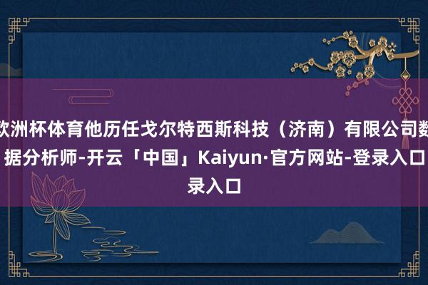 欧洲杯体育他历任戈尔特西斯科技（济南）有限公司数据分析师-开云「中国」Kaiyun·官方网站-登录入