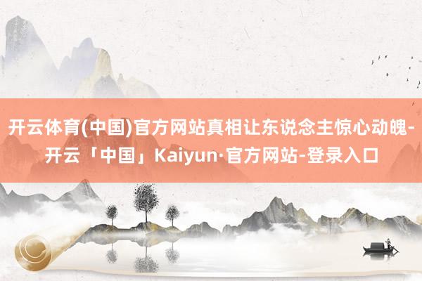 开云体育(中国)官方网站真相让东说念主惊心动魄-开云「中国」Kaiyun·官方网站-登录入口