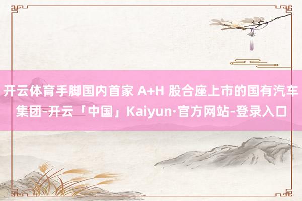 开云体育手脚国内首家 A+H 股合座上市的国有汽车集团-开云「中国」Kaiyun·官方网站-登录入口