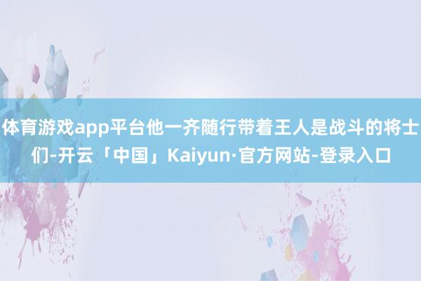 体育游戏app平台他一齐随行带着王人是战斗的将士们-开云「中国」Kaiyun·官方网站-登录入口