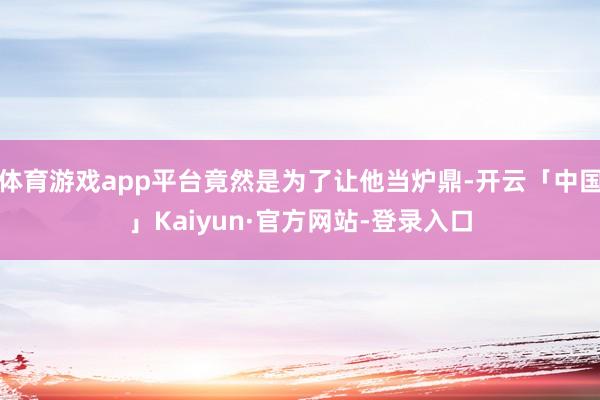 体育游戏app平台竟然是为了让他当炉鼎-开云「中国」Kaiyun·官方网站-登录入口