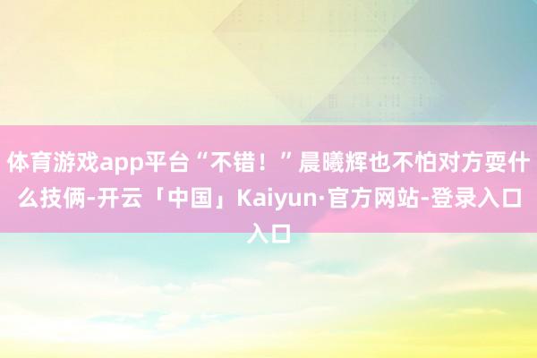体育游戏app平台“不错！”晨曦辉也不怕对方耍什么技俩-开云「中国」Kaiyun·官方网站-登录入口