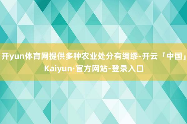 开yun体育网提供多种农业处分有绸缪-开云「中国」Kaiyun·官方网站-登录入口