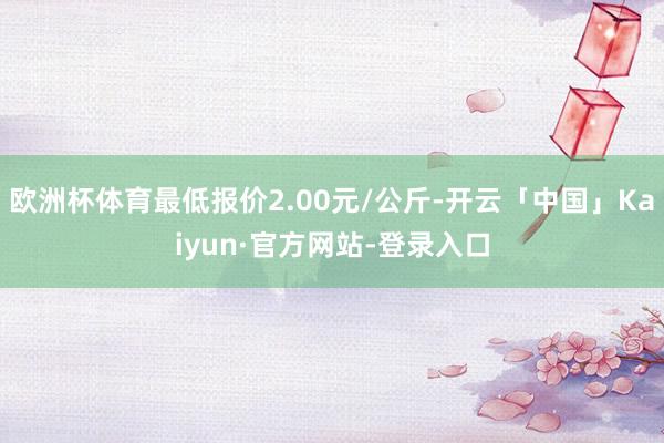 欧洲杯体育最低报价2.00元/公斤-开云「中国」Kaiyun·官方网站-登录入口