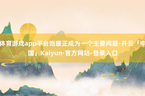 体育游戏app平台饱暖正成为一个主要问题-开云「中国」Kaiyun·官方网站-登录入口