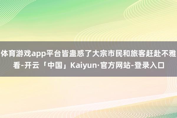 体育游戏app平台皆蛊惑了大宗市民和旅客赶赴不雅看-开云「中国」Kaiyun·官方网站-登录入口